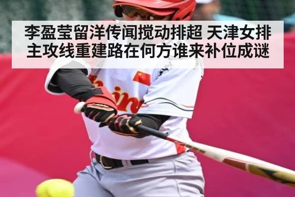 李盈莹留洋传闻搅动排超 天津女排主攻线重建路在何方谁来补位成谜